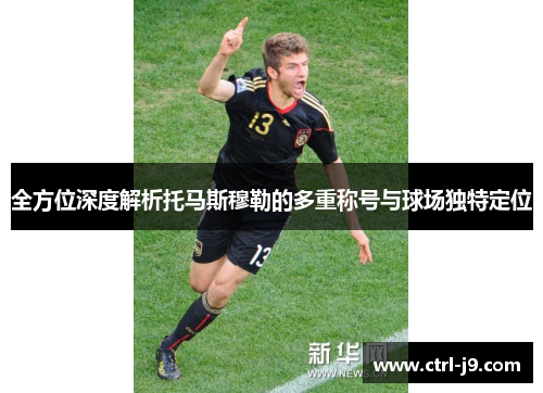 全方位深度解析托马斯穆勒的多重称号与球场独特定位