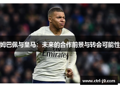姆巴佩与皇马：未来的合作前景与转会可能性