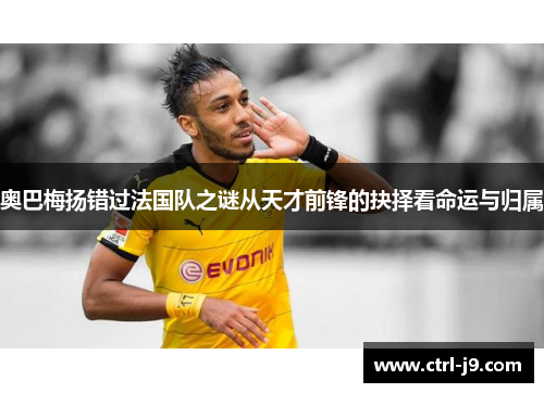 奥巴梅扬错过法国队之谜从天才前锋的抉择看命运与归属 奥巴梅扬错过法国队之谜从天才前锋的抉择看命运与归属