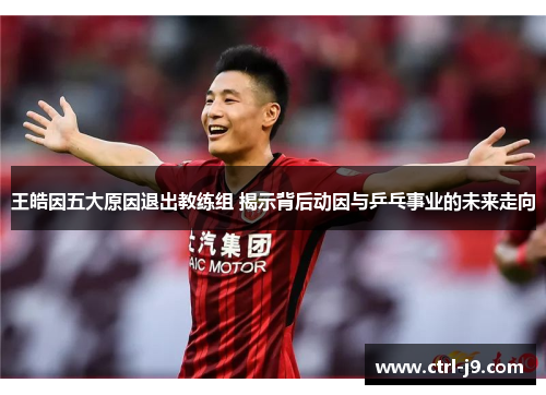 王皓因五大原因退出教练组 揭示背后动因与乒乓事业的未来走向