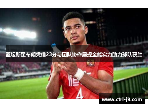 篮坛新星布朗凭借23分与团队协作展现全能实力助力球队获胜 篮坛新星布朗凭借23分与团队协作展现全能实力助力球队获胜