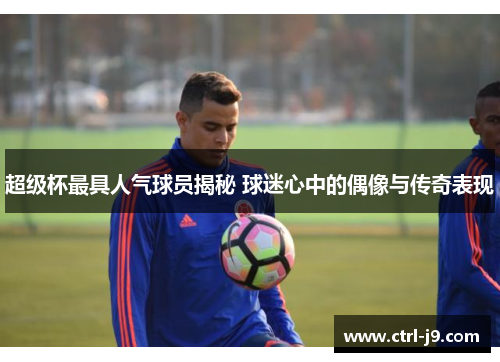 超级杯最具人气球员揭秘 球迷心中的偶像与传奇表现