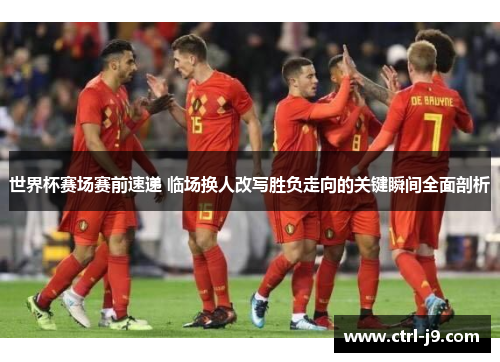 世界杯赛场赛前速递 临场换人改写胜负走向的关键瞬间全面剖析