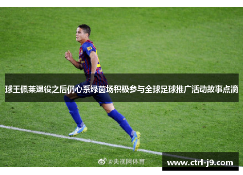 球王佩莱退役之后仍心系绿茵场积极参与全球足球推广活动故事点滴