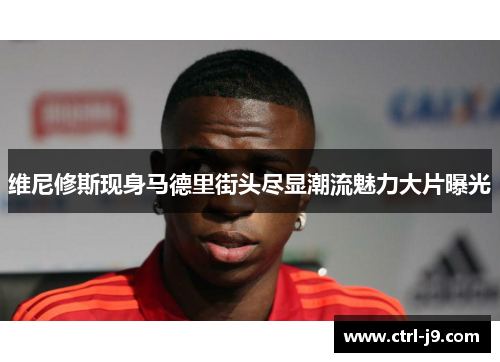 维尼修斯现身马德里街头尽显潮流魅力大片曝光