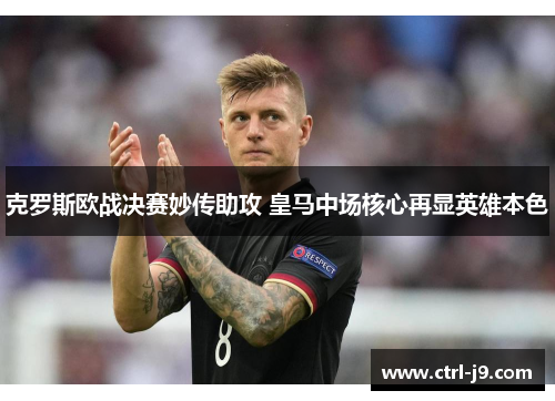 克罗斯欧战决赛妙传助攻 皇马中场核心再显英雄本色 克罗斯欧战决赛妙传助攻 皇马中场核心再显英雄本色